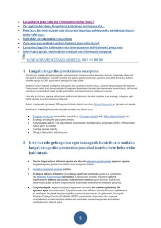 •   Langabezia jaso nahi eta informazioa behar duzu?
•   Zer egin behar duzu langabezia kobratzen ari bazara eta...
•   Prestazio bat kobratzeari utzi diozu eta laguntza gehiagorako eskubidea duzun
    jakin nahi duzu
•   Kolektibo zehatzentzako laguntzak
•   Zure enpresa eratzeko ordain bakarra jaso nahi duzu?
•   Langabeziagatiko babesaren eta laneratzearen aldi-baterako programa
•   Informazio-gidak, inprimakien ereduak eta informazio-karpetak

      HIRITARRARENTZAKO ARRETA: 901 11 99 99


    1 Langabeziagatiko prestazioen onarpena
     Kontribuzio mailako langabeziagatiko prestazioaren onarpena eska dezakezu hemen, hasierako altan edo
     berrasiera modalitatean, aurretik onartua eta agortu gabea bazenuen; gainera, eskubide berrirako aukera
     posible egingo du 360 egun baino gehiago lan egin bada.

     Zerbitzu honen bitartez prestazioa eskatzeko eta onartzeko aukera duzu, Gizarte Segurantzaren Erregimen
     Orokorraren nahiz Ikatz-Meatzaritzako Erregimen Bereziaren barneko lan-harremana amaitu bada, bai lanaldi
     osorako kontratuentzat, baita lanaldi partzialeko kontratuentzat ere etetearen kasuan.

     Hala eta guztiz ere, egoera zehatzetan aplikazioak jakinaraz dezake izapidea zure enplegu bulegoan egin
     behar duzula, zure berezitasuna dela-eta.

     Azken onarpenetik gutxienez 360 egunez kotizatu behar izan duzu Gizarte Segurantzan, jarraian edo epeka.

     Kontribuzio mailako prestazioa onartzeko honako hau behar duzu:


       •   Enplegu bulegoan emandako pasahitza, Ziurtagiri digitala edo NAN elektronikoa izan.
       •   Enplegu eskatzaile gisa izena eman.
       •   Kotizatutako azken 180 egunetako enpresaren ziurtagiria(k), enpresak SPEE-ri Interneten
           bidez igorri ez badio.
       •   Familia zamak aitortu.
       •   Ditugun datuekiko adostasuna.



    2 Urte bat edo gehiago lan egin izanagatik kontribuzio mailako
      langabeziagatiko prestazioa jaso ahal izateko bete beharreko
      baldintzak:

       •   Gizarte Segurantzan afiliatuta egotea eta alta edo altarekin parekatutako egoeran egotea,
           langabeziagatiko gertakizuna biltzen duen erregimen batean.

       •   Legezko langabezi egoeran egotea.

       •   Enplegua aktiboki bilatzeko eta enplegu egoki bat onartzeko gaitasuna egiaztatzea
           eta Jarduera Konpromisoa izenpetzea. Enplegurako Zerbitzu Publikoek genero
           indarkeriaren biktima edo etxeko indarkeriaren biktima izaera kontuan hartuko du,
           beharrezkoa bada jarduera konpromisotik eratorritako betebeharren betetzea girotzeko.

       •   Langabeziagatik, legezko langabezi-egoeraren aurretiko sei urteetan gutxienez 360
           eguneko epea kotizatua izatea. Enpresaburuak duen afiliazio, alta eta kotizazio betebeharra
           ez betetzeak, langileak langabeziagatiko prestazioa jasotzea ez du galarazten; horregatik,
           Estatuko Enplegu Zerbitzu Publikoak (SPEE) prestazioak ordainduko ditu, enpresa
           urratzailearen aurkako ekintzei ekiteko eta onartutako prestazioenganako enpresaren
           erantzukizunen kalterik gabe.




                                                        5
 