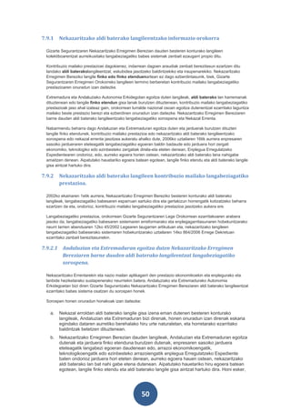 7.9.1   Nekazaritzako aldi baterako langileentzako informazio orokorra

 Gizarte Segurantzaren Nekazaritzako Erregimen Berezian dauden besteren konturako langileen
 kolektiboarentzat aurreikusitako langabeziagatiko babes sistemak zenbait ezaugarri propio ditu.

 Kontribuzio mailako prestazioei dagokienez, indarrean dagoen araudiak zenbait berezitasun ezartzen ditu
 landako aldi baterakolangileentzat, eskubidea jasotzeko baldintzekiko eta iraupenarekiko. Nekazaritzako
 Erregimen Bereziko langile finko edo finko etenduenartean ez dago ezberdintasunik, biek, Gizarte
 Segurantzaren Erregimen Orokorreko langileen termino berberetan kontribuzio mailako langabeziagatiko
 prestazioaren onuradun izan daitezke.

 Extremadura eta Andaluziako Autonomia Erkidegotan egoitza duten langileak, aldi baterako lan harremanak
 dituztenean edo langile finko etendun gisa lanak burutzen dituztenean, kontribuzio mailako langabeziagatiko
 prestazioak jaso ahal izateaz gain, orokorrean lurralde nazional osoan egoitza dutenentzat ezarritako laguntza
 mailako beste prestazio berezi eta ezberdinen onuradun izan daitezke. Nekazaritzako Erregimen Bereziaren
 barne dauden aldi baterako langileentzako langabeziagatiko sorospena eta Nekazal Errenta.

 Nabarmendu beharra dago Andaluzian eta Extremaduran egoitza duten eta jarduerak burutzen dituzten
 langile finko etendunek, kontribuzio mailako prestazioa edo nekazaritzako aldi baterako langileentzako
 sorospena edo nekazal errenta jasotzea aukeratu ahalko dute, 2006ko uztailaren 16tik aurrera enpresaren
 sasoiko jardueraren eteteagatik langabeziagatiko egoeran baldin badaude edo jarduera hori zergati
 ekonomiko, teknologiko edo ezinbesteko zergatiak direla-eta eteten denean, Enplegua Erregulatzeko
 Espedientearen ondorioz, edo, aurreko egoera horien ostean, nekazaritzako aldi baterako lana nahigabe
 amaitzen denean. Aipatutako hauetariko egoera batean egotean, langile finko etendu eta aldi baterako langile
 gisa aintzat hartuko dira.

7.9.2   Nekazaritzako aldi baterako langileen kontribuzio mailako langabeziagatiko
        prestazioa.

 2002ko ekainaren 1etik aurrera, Nekazaritzako Erregimen Bereziko besteren konturako aldi baterako
 langileak, langabeziagatiko babesaren esparruan sartuko dira eta gertakizun horrengatik kotizatzeko beharra
 ezartzen da eta, ondorioz, kontribuzio mailako langabeziagatiko prestazioa jasotzeko aukera ere.

 Langabeziagatiko prestazioa, orokorrean Gizarte Segurantzaren Lege Orokorrean ezarritakoaren arabera
 jasoko da, langabeziagatiko babesaren sistemaren erreformarako eta enplegagarritasunaren hobekuntzarako
 neurri larrien abenduaren 12ko 45/2002 Legearen laugarren artikuluan eta, nekazaritzako langileen
 langabeziagatiko babeserako sistemaren hobekuntzarako uztailaren 14ko 864/2006 Errege Dekretuan
 ezarritako zenbait berezitasunekin.

7.9.2.1 Andaluzian eta Extremaduran egoitza duten Nekazaritzako Erregimen
        Bereziaren barne dauden aldi baterako langileentzat langabeziagatiko
        sorospena.

 Nekazaritzako Errentarekin eta nazio mailan aplikagarri den prestazio ekonomikoekin eta enplegurako eta
 lanbide heziketarako sustapenerako neurriekin batera, Andaluziako eta Extremadurako Autonomia
 Erkidegoetan bizi diren Gizarte Segurantzako Nekazaritzako Erregimen Bereziaren aldi baterako langileentzat
 ezarritako babes sistema osatzen du sorospen honek.

 Sorospen honen onuradun honakoak izan daitezke:

   a.   Nekazal erroldan aldi baterako langile gisa izena eman dutenen besteren konturako
        langileak, Andaluzian eta Extremaduran bizi direnak, honen onuradun izan direnak eskaria
        egindako dataren aurretiko berehalako hiru urte naturaletan, eta horretarako ezarritako
        baldintzak betetzen dituztenean.
   b.   Nekazaritzako Erregimen Berezian dauden langileak, Andaluzian eta Extremaduran egoitza
        dutenak eta jarduera finko etenduna burutzen dutenak, enpresaren sasoiko jarduera
        eteteagatik langabezi egoeran daudenean edo, arrazoi ekonomikoengatik,
        teknologikoengatik edo ezinbesteko arrazoiengatik enplegua Erregulatzeko Espediente
        baten ondorioz jarduera hori eteten denean, aurreko egoera hauen ostean, nekazaritzako
        aldi baterako lan bat nahi gabe etena dutenean. Aipatutako hauetariko hiru egoera batean
        egotean, langile finko etendu eta aldi baterako langile gisa aintzat hartuko dira. Honi esker,




                                                    50
 