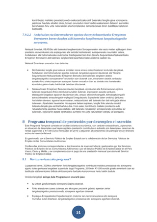 kontribuzio mailako prestazioa edo nekazaritzako aldi baterako langile gisa sorospena
           jasotzea hautatu ahalko dute, honen onuradun izan badira eskariaren dataren aurretiko
           berehalako hiru urte naturaletan eta horretarako beharrezkoak diren balditzak betetzen
           badituzte.

7.9.2.2 Andaluzian eta Extremaduran egoitza duten Nekazaritzako Erregimen
        Bereziaren barne dauden aldi baterako langileentzat langabeziagatiko
        sorospena.

 Nekazal Errentak, REASSko aldi baterako langileentzako Sorospenarekin eta nazio mailan aplikagarri diren
 prestazio ekonomikoekin eta enplegurako eta lanbide heziketarako sustapenerako neurriekin batera,
 Andaluziako eta Extremadurako Autonomia Erkidegoetan bizi diren Gizarte Segurantzako Nekazaritzako
 Erregimen Bereziaren aldi baterako langileentzat ezarritako babes sistema osatzen du.

 Nekazal Errentaren onuradun izan daitezke:


      •    Aldi baterako langile gisa nekazal erroldan izena emana duten besteren konturako langileak,
           Andaluzian eta Extremaduran egoitza dutenak, langabezi-egoeran daudenak eta "Gizarte
           Segurantzaren Nekazaritzako Erregimen Bereziko aldi baterako langileen aldeko
           langabeziagatiko sorospenaren" onuradun ezin dutenak izan, eskariaren datatik zenbatuta
           aurreko hiru urteko esparruan sorospen horren onuradun izan ez direlako eta horretarako
           ezarritako gainontzeko baldintzak betetzen dituztenak.

      •    Nekazaritzako Erregimen Berezian dauden langileak, Andaluzian eta Extremaduran egoitza
           dutenak eta jarduera finko etenduna burutzen dutenak, enpresaren sasoiko jarduera
           eteteagatik langabezi egoeran daudenean edo, arrazoi ekonomikoengatik, teknologikoengatik
           edo ezinbesteko arrazoiengatik enplegua Erregulatzeko Espediente baten ondorioz jarduera
           hori eteten denean, egoera hauen ostean, nekazaritzako aldi baterako lan bat nahi gabe etena
           dutenean. Aipatutako hauetariko hiru egoera batean egotean, langile finko etendu eta aldi
           baterako langile gisa aintzat hartuko dira. Honi esker, kontribuzio mailako prestazioa edo
           nekazal errenta jasotzea hauta daiteke, aldi baterako nekazarien sorospenerako eskubidea ez
           dutenean, eskariaren datatik berehalako aurretiko hiru urte naturaletan kobratu ez izanagatik.



8 Programa temporal de protección por desempleo e inserción
 Este Programa Temporal consiste en facilitar cobertura económica, con carácter extraordinario, a personas
 en situación de desempleo que hayan agotado prestación contributiva o subsidio por desempleo, carezcan de
 rentas superiores a 474,98 euros mensuales en 2010 y adquieran el compromiso de participar en un itinerario
 activo de inserción laboral.

 Es gestionado por el Servicio Público de Empleo Estatal con la colaboración de los Servicios Públicos de
 Empleo de las Comunidades Autónomas.

 Conlleva las acciones correspondientes a los itinerarios de inserción laboral, gestionados por los Servicios
 Públicos de Empleo de las Comunidades Autónomas o por el Servicio Público de Empleo Estatal en el País
 Vasco, Ceuta y Melilla, y se complementa con el pago de una prestación mensual que abona el Servicio
 Público de Empleo Estatal.

8.1       Nori zuzentzen zaio programa?

 Luzapenak barne, 2009ko urtarrilaren 1etik langabeziagatiko kontribuzio mailako prestazioa edo sorospena
 agortu duten pertsona langabeei zuzenduta dago Programa, 2010ean 474,98 eurotik gorako errentarik izan ez
 badituzte eta laneratzeko ibilbide aktiboan parte hartzeko konpromisoa hartu baldin badute.

 Ondoko langileek ezingo dute Programaren onurarik jaso:


      •    52 urtetik gorakoentzako sorospena agortu dutenak

      •    Finko etendunen izaera dutenak, eta ekoizpen jarduerik gabeko epeetan zehar
           langabeziagatiko prestazioa edo sorospena agortzen dutenak.

      •    Enplegua Erregulatzeko Espedientearen ondorioz lan-harremana etena edo laneguna
           murriztua duten bitartean, langabeziagatiko prestazioa edo sorospena agortzen dutenak.




                                                       51
 