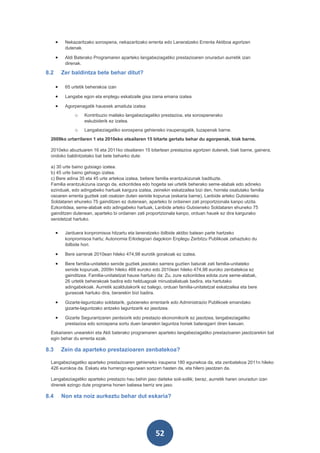 •    Nekazaritzako sorospena, nekazaritzako errenta edo Laneratzeko Errenta Aktiboa agortzen
           dutenak.

      •    Aldi Baterako Programaren aparteko langabeziagatiko prestazioaren onuradun aurretik izan
           direnak.

8.2       Zer baldintza bete behar ditut?

      •    65 urtetik beherakoa izan

      •    Langabe egon eta enplegu eskatzaile gisa izena emana izatea

      •    Agorpenagatik hauexek amaituta izatea:
               o    Kontribuzio mailako langabeziagatiko prestazioa, eta sorospenerako
                    eskubiderik ez izatea.
               o    Langabeziagatiko sorospena gehieneko iraupenagatik, luzapenak barne.
 2009ko urtarrilaren 1 eta 2010eko otsailaren 15 bitarte gertatu behar du agorpenak, biak barne.

 2010eko abuztuaren 16 eta 2011ko otsailaren 15 bitartean prestazioa agortzen dutenek, biak barne, gainera,
 ondoko baldintzetako bat bete beharko dute:

 a) 30 urte baino gutxiago izatea.
 b) 45 urte baino gehiago izatea.
 c) Bere adina 35 eta 45 urte artekoa izatea, betiere familia erantzukizunak badituzte.
 Familia erantzukizuna izango da, ezkontidea edo hogeita sei urtetik beherako seme-alabak edo adineko
 ezinduak, edo adingabeko hartuak kargura izatea, zeinekin eskatzailea bizi den, horrela osatutako familia
 osoaren errenta guztiek zati osatzen duten senide kopurua (eskaria barne), Lanbide arteko Gutxieneko
 Soldataren ehuneko 75 gainditzen ez dutenean, aparteko bi ordainen zati proportzionala kanpo utzita.
 Ezkontidea, seme-alabak edo adingabeko hartuak, Lanbide arteko Gutxieneko Soldataren ehuneko 75
 gainditzen dutenean, aparteko bi ordainen zati proportzionala kanpo, orduan hauek ez dira kargurako
 senidetzat hartuko.


      •    Jarduera konpromisoa hitzartu eta laneratzeko ibilbide aktibo batean parte hartzeko
           konpromisoa hartu; Autonomia Erkidegoari dagokion Enplegu Zerbitzu Publikoak zehaztuko du
           ibilbide hori.

      •    Bere sarrerak 2010ean hileko 474,98 eurotik gorakoak ez izatea.

      •    Bere familia-unitateko senide guztiek jasotako sarrera guztien baturak zati familia-unitateko
           senide kopuruak, 2009n hileko 468 euroko edo 2010ean hileko 474,98 euroko zenbatekoa ez
           gainditzea. Familia-unitatetzat hauxe hartuko da: Zu, zure ezkontidea edota zure seme-alabak,
           26 urtetik beherakoak badira edo helduagoak minusbaliatuak badira, eta hartutako
           adingabekoak. Aurretik azaldutakorik ez balego, orduan familia-unitatetzat eskatzailea eta bere
           gurasoak hartuko dira, berarekin bizi badira.

      •    Gizarte-laguntzako soldatarik, gutxieneko errentarik edo Administrazio Publikoek emandako
           gizarte-laguntzako antzeko laguntzarik ez jasotzea.

      •    Gizarte Segurantzaren pentsiorik edo prestazio ekonomikorik ez jasotzea, langabeziagatiko
           prestazioa edo sorospena sortu duen lanarekin laguntza horiek bateragarri diren kasuan.
 Eskariaren unearekin eta Aldi baterako programaren aparteko langabeziagatiko prestazioaren jasotzarekin bat
 egin behar du errenta ezak.

8.3       Zein da aparteko prestazioaren zenbatekoa?

 Langabeziagatiko aparteko prestazioaren gehieneko iraupena 180 egunekoa da, eta zenbatekoa 2011n hileko
 426 eurokoa da. Eskatu eta hurrengo egunean sortzen hasten da, eta hilero jasotzen da.

 Langabeziagatiko aparteko prestazio hau behin jaso daiteke soil-soilik; beraz, aurretik haren onuradun izan
 direnek ezingo dute programa honen babesa berriz ere jaso.

8.4       Non eta noiz aurkeztu behar dut eskaria?




                                                       52
 