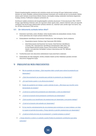 Eskaria langabeziagatiko prestazioa edo subsidioa amaitu eta hurrengo 60 egun baliodunetan aurkeztu
 beharko da, eredu ofizialean, jarduera-konpromisoaren berariazko izen ematea eta lan-munduratzeko ibilbide
 batean parte hartzeko konpromisoa bilduko dituena, eta langilea enplegu eskatzaile inskribatuta dagoeneko
 Enplegu Zerbitzu Publikoaren bulegoan aurkeztuko da.

 Kontribuzio mailako prestazioa edo langabeziagatiko subsidioa abuztuaren 16 eta abuztuaren 20ko 12/2010
 Errege Lege Dekretua indarrean sartu zen egunaren artean agortu badu, eskaria indarrean sartu zen egunetik
 zenbatzen hasi eta 60 egun baliodunetan aurkeztu beharko du, indarrean sartu zeneko egun hori barne, hau
 da, 2010eko abuztuaren 23tik aurrera.

8.5       Zer dokumentu aurkeztu behar ditut?

      •    Eskariaren inprimakia, eredu ofizialean, behar bezala beteta eta eskatzaileak sinatuta. Eredu
           horren jatorrizkoa eta 2 kopia aurkeztu beharko dituzu.

      •    Eskatzailearen identifikazio dokumentuen fotokopia eta, hala badagokio, famili unitateena.
               o    Espainiakoa bazara: Nortasun Agiri Nazionala (DNI (NAN))
               o    Atzerritarra bazara eta Espainian bizi bazara: Atzerritarraren Identifikazio-
                    Txartela (TIE), Atzerritarraren Identifikazio-Zenbakiarekin (NIE (AIZ)), edo
                    Europa Batasuneko/Europako Esparru Ekonomikoko herrialde batekoa
                    bazara, zure jatorrizko herrialdeko nortasun dokumentua edo TIE, NIErekin
                    (AIZ) batera.

      •    Familia-liburuaren edo dokumentu baliokidearen kopia atzerritarra izatekotan.

      •    Eskatzaileak eta hala badagokio, familia unitateko kideek aurreko hilabetean jasotako errenten
           dokumentu frogagarrien kopia.



9 PREGUNTAS MÁS FRECUENTES

           •   Me he quedado sin trabajo. ¿Qué requisitos debo cumplir para cobrar la prestación por

               desempleo?

           •   ¿Qué documentación se necesita para solicitar la prestación por desempleo?

           •   ¿En qué horario puedo ir a la oficina de empleo?

           •   Acabo de quedarme sin trabajo y quiero solicitar el paro. ¿Me tengo que inscribir como

               demandante de empleo?

           •   ¿Cuál es la cuantía de la prestación por desempleo y cómo se determina?

           •   ¿Cual es la duración de la prestación contributiva por desempleo?

           •   ¿Qué sucede si soy beneficiario de prestaciones por desempleo y encuentro trabajo?

           •   ¿Cual es la duración del subsidio por desempleo?

           •   Si me marcho voluntariamente de una empresa para comenzar un nuevo trabajo y en éste

               no supero el período de prueba ¿Tengo derecho a percibir prestaciones por desempleo?

           •   ¿Cuál es la fecha de inicio de mi prestación? ¿Cuándo empiezo a cobrar?

      •    ¿Tengo derecho a cobrar un subsidio cuando finalice la prestación contributiva que estoy

           cobrando?




                                                        53
 