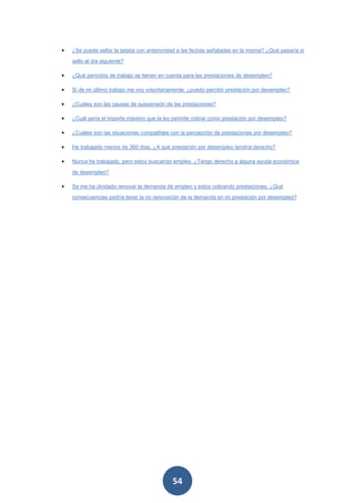 •   ¿Se puede sellar la tarjeta con anterioridad a las fechas señaladas en la misma? ¿Qué pasaría si

    sello al día siguiente?

•   ¿Qué períodos de trabajo se tienen en cuenta para las prestaciones de desempleo?

•   Si de mi último trabajo me voy voluntariamente, ¿puedo percibir prestación por desempleo?

•   ¿Cuáles son las causas de suspensión de las prestaciones?

•   ¿Cuál sería el importe máximo que la ley permite cobrar como prestación por desempleo?

•   ¿Cuáles son las situaciones compatibles con la percepción de prestaciones por desempleo?

•   He trabajado menos de 360 días. ¿A qué prestación por desempleo tendría derecho?

•   Nunca he trabajado, pero estoy buscando empleo. ¿Tengo derecho a alguna ayuda económica

    de desempleo?

•   Se me ha olvidado renovar la demanda de empleo y estoy cobrando prestaciones. ¿Qué
    consecuencias podría tener la no renovación de la demanda en mi prestación por desempleo?




                                             54
 