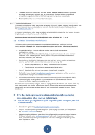 •    Jubilazio pentsiorako beharrezkoa den adin arrunta beteta ez izatea, honetarako eskubidea
                   ez balego salbu kotizazio faltagatik, edo lan harremanaren etetearen egoera edo enplegua
                   erregulatzeko espedienteak baimendutako lanegunaren murrizketaren egoera bada.

              •    Bateraezintasuneko kausaren baten barne ez egotea.


2.1.1     Kontuan izan beharrekoa
         Urte bateko edo gehiagoko azken epe horretan lan egiteko kontribuzio mailako prestazio baten kobrantza eten
         bazuen, orduan, eten zuen prestazioa berrasi edo sortu duen berria kobratu artean hautatu ahalko du.
         Hau hautatzeko eskubidea da.

         Urte bateko edo gehiagoko azken epean lan egiteko langabeziagatiko sorospen bat eten bazuen, sortutako
         langabeziagatiko prestazio berria eskatu beharko du.

         Informazio gehiago jaso dezakezu hiritarrarentzako arreta zerbitzuan, 901 11 99 99

        2.2       Aurkeztu beharreko dokumentazioa

         Urte bat edo gehiago lan egiteagatik kontribuzio mailako langabeziagatiko prestazioa jaso ahal
         izateko, enplegu eskatzaile gisa izena emana izan behar duzu, eta honako dokumentazio aurkeztu:


              •    Enplegurako Zerbitzu Publikoko bulegoak ematen duen inprimaki normalizatuan
                   aurkezpenaren eskaria.
                   Eskarirako inprimakiak honakoa biltzen du: kargura dauden seme-alaben eta beren errenten
                   aitorpena, banku helbiderapenaren datuak, jarduera konpromisoa eta AEAT-ari informazioa
                   eskatzeko baimena (Zerga Agentzia).

              •    Eskatzailearen identifikazioa eta berarekin bizi diren edo bere kargura dauden seme-alabena,
                   eskarian agertzen badira. (dokumentuak erakustea nahikoa izango da):
                       o    Nortasun Agiri Nazionala (DNI (NAN))/ Atzerritarren nortasun txartela.
                       o    Familia-liburua, edo dokumentu baliokidea atzerritarrak badira.

              •    Azken 6 hilabeteetan lan egin duen enpresatako zirutagiria edo ziurtagiriak.

              •    Soil-soilik enpresa-ziurtagiria langabeziaren legezko egoera egiaztatzeko nahikoa ez denean,
                   dagokion beste frogagiria erakustea beharrezkoa da.

              •    Gizarte Segurantzaren Diruzaintza Orokorraren Dokumentuen Igorpen Elektronikoaren (RED)
                   Sisteman enpresa barne ez badago, kotizatutako azken 180 egunei dagozkien kotizazio
                   dokumentu ofizialen kopia beharrezkoa izango da.
         Eskariaren aurkezpena enplegu bulegoan, Estatuko Enplegu Zerbitzu Publikoaren web orriaren bidez, edo
         posta bulego batean egin daiteke, langabeziaren legezko egoera amaitu (kontratua amaitzeagatik edo
         iraizpenagatik lan-harremanaren amaiera), atzerritik itzuli edo espetxetik atera eta hurrengo 15 egun
         baliodunetan.



        3 Urte bat baino gutxiago lan izanagatik langabeziagatiko
          sorospena jaso ahal izateko baldintzak.
        3.1       Urte bat baino gutxiago lan izanagatik langabeziagatiko sorospena jaso ahal
                  izateko baldintzak.

              •    Langabezian egotea eta legezko langabeziagatiko egoeran egotea.

              •    Legezko langabeziagatiko egoeratik 15 eguneko epean enplegu-eskatzaile gisa izena ematea
                   eta Jarduerako Konpromisoa sinatzea.

              •    Langabeziagatiko gertakizuna biltzen duen Gizarte Segurantzaren erregimen batean gutxienez
                   3 hilabete kotizatuta izatea familia erantzukizunak badira, edo 6 hilabete erantzukizunik ez
                   bada, eta kontribuzio mailako prestazio baterako eskubidea izateko gutxieneko 360 eguneko
                   epea kotizatuta ez izatea.




                                                                 6
 