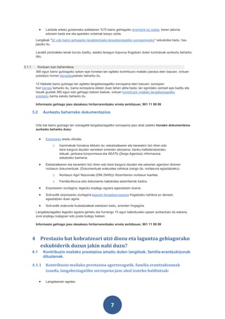 •    Lanbide arteko gutxieneko soldataren %75 baino gehiagoko errentarik ez izatea, beren jatorria
                   edozein bada ere eta aparteko ordainak kanpo utzita.
         Langileak "52 urte baino gehiagoko langileentzako langabeziagatiko sorospenerako" eskubidea badu, hau
         jasoko du.

         Lanaldi partzialeko lanak burutu baditu, asteko lanegun kopurua frogatzen duten kontratuak aurkeztu beharko
         ditu.


3.1.1     Kontuan izan beharrekoa
         360 egun baino gutxiagoko azken epe honetan lan egiteko kontribuzio mailako jasotza eten bazuen, orduan
         prestazio horren berrasteaeskatu beharko du.

         12 hilabete baino gutxiago lan egiteko langabeziagatiko sorospena eten bazuen, sorospen
         hori berrasi beharko du, baina sorospena eteten duen lehen aldia bada, lan egindako zenbait epe baditu eta
         hauek guztiek 360 egun edo gehiago batzen badute, orduan kontribuzio mailako langabeziagatiko
         prestazio berria eskatu beharko du.

         Informazio gehiago jaso dezakezu hiritarrarentzako arreta zerbitzuan, 901 11 99 99

        3.2       Aurkeztu beharreko dokumentazioa


         Urte bat baino gutxiago lan izanagatik langabeziagatiko sorospena jaso ahal izateko honako dokumentzioa
         aurkeztu beharko duzu:


              •    Eskariaren eredu ofiziala.
                       o    Inprimakiak honakoa bilduko du: eskatzailearen eta berarekin bizi diren edo
                            bere kargura dauden senideen errenten aitorpena, banku-helbideratzerako
                            datuak, jarduera konpromisoa eta AEATk (Zerga Agentzia) informazioa
                            eskatzeko baimena.

              •    Eskatzailearen eta berarekin bizi diren edo bere kargura dauden eta eskarian agertzen direnen
                   nortasun dokumentuak. (Dokumentuak erakustea nahikoa izango da, nortasuna egiaztatzeko):
                       o    Nortasun Agiri Nazionala (DNI (NAN))/ Atzerritarren nortasun txartela.
                       o    Familia-liburua edo dokumentu baliokidea atzerritarrak badira.

              •    Enpresaren ziurtagiria, legezko enplegu egoera egiaztatzen duena.

              •    Soil-soilik enpresaren ziurtagiria legezko langabezi-egoera frogatzeko nahikoa ez denean,
                   egiaztatzen duen agiria.

              •    Soil-soilik erakunde kudeatzaileak eskatzen badu, errenten frogagiria.
         Langabeziagatiko legezko egoera gertatu eta hurrengo 15 egun balioduneko epean aurkeztuko da eskaria,
         zure enplegu bulegoan edo posta bulego batean.

         Informazio gehiago jaso dezakezu hiritarrarentzako arreta zerbitzuan, 901 11 99 99



        4 Prestazio bat kobratzeari utzi diozu eta laguntza gehiagorako
          eskubiderik duzun jakin nahi duzu?
        4.1       Kontribuzio mailako prestazioa amaitu duten langileak, familia-erantzukizunak
                  dituztenak.

        4.1.1      Kontribuzio mailako prestazioa agortzeagatik, familia erantzukizunak
                   izanda, langabeziagatiko sorospena jaso ahal izateko baldintzak:

              •    Langabezian egotea.




                                                                 7
 