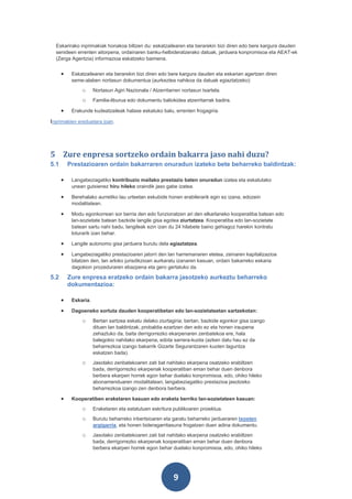 Eskarirako inprimakiak honakoa biltzen du: eskatzailearen eta berarekin bizi diren edo bere kargura dauden
  senideen errenten aitorpena, ordainaren banku-helbideratzerako datuak, jarduera konpromisoa eta AEAT-ek
  (Zerga Agentzia) informazioa eskatzeko baimena.


      •    Eskatzailearen eta berarekin bizi diren edo bere kargura dauden eta eskarian agertzen diren
           seme-alaben nortasun dokumentua (aurkeztea nahikoa da datuak egiaztatzeko):
               o      Nortasun Agiri Nazionala / Atzerritarren nortasun txartela.
               o      Familia-liburua edo dokumentu baliokidea atzerritarrak badira.

      •    Erakunde kudeatzaileak halaxe eskatuko balu, errenten frogagiria.

Inprimakien ereduetara joan.




5 Zure enpresa sortzeko ordain bakarra jaso nahi duzu?
5.1       Prestazioaren ordain bakarraren onuradun izateko bete beharreko baldintzak:

      •    Langabeziagatiko kontribuzio mailako prestazio baten onuradun izatea eta eskatutako
           unean gutxienez hiru hileko oraindik jaso gabe izatea.

      •    Berehalako aurretiko lau urteetan eskubide honen erabilerarik egin ez izana, edozein
           modalitatean.

      •    Modu egonkorrean sor berria den edo funzionatzen ari den elkarlaneko kooperatiba batean edo
           lan-sozietate batean bazkide langile gisa egotea ziurtatzea. Kooperatiba edo lan-sozietate
           batean sartu nahi badu, langileak ezin izan du 24 hilabete baino gehiagoz harekin kontratu
           loturarik izan behar.

      •    Langile autonomo gisa jarduera burutu dela egiaztatzea.

      •    Langabeziagatiko prestazioaren jatorri den lan harremanaren etetea, zeinaren kapitalizazioa
           bilatzen den, lan arloko jurisdikzioan aurkaratu izanaren kasuan, ordain bakarreko eskaria
           dagokion prozeduraren ebazpena eta gero gertatuko da.

5.2       Zure enpresa eratzeko ordain bakarra jasotzeko aurkeztu beharreko
          dokumentazioa:

      •    Eskaria.

      •    Dagoeneko sortuta dauden kooperatibetan edo lan-sozietateetan sartzekotan:
               o      Bertan sartzea eskatu delako ziurtagiria; bertan, bazkide egonkor gisa izango
                      dituen lan baldintzak, probaldia ezartzen den edo ez eta honen iraupena
                      zehaztuko da, baita derrigorrezko ekarpenaren zenbatekoa ere, hala
                      balegokio nahitako ekarpena, edota sarrera-kuota (azken datu hau ez da
                      beharrezkoa izango bakarrik Gizarte Segurantzaren kuoten laguntza
                      eskatzen bada).
               o      Jasotako zenbatekoaren zati bat nahitako ekarpena osatzeko erabiltzen
                      bada, derrigorrezko ekarpenak kooperatiban eman behar duen denbora
                      berbera ekarpen horrek egon behar duelako konpromisoa, edo, ohiko hileko
                      abonamenduaren modalitatean, langabeziagatiko prestazioa jasotzeko
                      beharrezkoa izango zen denbora berbera.

      •    Kooperatiben eraketaren kasuan edo eraketa berriko lan-sozietateen kasuan:
               o      Eraketaren eta estatutuen eskritura publikoaren proiektua.
               o      Burutu beharreko inbertsioaren eta garatu beharreko jardueraren txosten
                      argigarria, eta honen bideragarritasuna frogatzen duen adina dokumentu.
               o      Jasotako zenbatekoaren zati bat nahitako ekarpena osatzeko erabiltzen
                      bada, derrigorrezko ekarpenak kooperatiban eman behar duen denbora
                      berbera ekarpen horrek egon behar duelako konpromisoa, edo, ohiko hileko




                                                           9
 