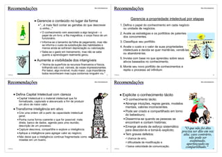 Recomendações                                                               http://vslins.blogspot.com
                                                                                                         Recomendações                                                          http://vslins.blogspot.com




                                                                                                                           Gerencie a propriedade intelectual por etapas
                          Gerencie o conteúdo no lugar da forma
                             "...é mais fácil contar as garrafas do que descrever                                  1. Defina o papel do conhecimento em cada negócio
                             o vinho..."                                                                              ou unidade de negócios.
                              O conhecimento vem associado a algo tangível – o                                     2. Avalie as estratégias e os portfólios de patentes
                              papel de um livro, a fita magnética, o corpo físico de um
                                                                                                                      dos concorrentes.
                              funcionário.
                              Informa-se o tamanho da folha de pagamento, mas não                                  3. Classifique seu portfólio.
                              se informa o custo da substituição das habilidades e
                              menos ainda se sofreram depreciação ou valorização.
                                                                                                                   4. Avalie o custo e o valor de suas propriedades
                                                                                                                      intelectuais e decida se quer mantê-las, vendê-las
                              Sabe-se o gasto em treinamento, mas não se sabe
                              quanto a aprendizgem realmente gerou.
                                                                                                                      ou abandoná-las.
                                                                                                                   5. Invista com base no que aprendeu sobre seus
                          Aumente a visibilidade dos intangíveis                                                      ativos baseados no conhecimento.
                              "Acima da superfície os recursos financeiros e físicos,
                              brilhando sob o sol, visíveis, às vezes impressionantes.                             6. Monte seu novo portfólio de conhecimentos e
                              Por baixo, algo invisível, muito maior, cuja importância                                repita o processo ad infinitum
©VSLins
                              todos reconhecem mas cujos contornos ninguém viu." 53                      ©VSLins                                                                                       54




Recomendações                                                               http://vslins.blogspot.com
                                                                                                         Recomendações                                                          http://vslins.blogspot.com




          Defina Capital Intelectual com clareza                                                                    Explicite o conhecimento tácito
            Capital Intelectual é o material intelectual que foi                                                       O conhecimento tácito:
            formalizado, capturado e alavancado a fim de produzir
            um ativo de maior valor.                                                                                   Abrange intuições, regras gerais, modelos
                                                                                                                       mentais, valores inconscientes.
          Transforme inteligência em ativo
            Crie uma ordem útil a partir da capacidade intelectual
                                                                                                                       Pode ser criado e compartilhado em torno
            geral;                                                                                                     do bebedouro;
            Ponha numa forma coerente o que for possível: mala                                                         Dissemina-se quando as pessoas se
            direta, banco de dados, agenda para uma reunião,                                                           encontram e contam histórias;
            descrição de um processo;                                                                                  Emerge através de esforço sistemático
            Capture descreva, compartilhe e explore a inteligência;                                                                                               "O que não foi dito
                                                                                                                       para descobri-lo e torná-lo explícito;  precisa ser dito em voz
            Aplique a inteligência para agregar valor ao negócio;                                                      Tem graves defeitos:                      alta; caso contrário,
            Não deixe que a inteligência continue fragmentada como                                                                                                      não pode ser
            moedas em um bueiro.
                                                                                                                         chance de erro,
                                                                                                                         dificuldade de modificação e
                                                                                                                                                                         examinado,
                                                                                                                                                                       aperfeiçoado ou
                                                                                                                         baixa velocidade de comunicação.             compartilhado."
©VSLins                                                                                            55    ©VSLins                                                                                       56
 