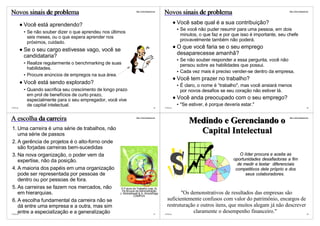 Novos sinais de problema                                           http://vslins.blogspot.com
                                                                                                Novos sinais de problema                                         http://vslins.blogspot.com




          Você está aprendendo?                                                                           Você sabe qual é a sua contribuição?
                                                                                                           Se você não puder resumir para uma pessoa, em dois
           Se não souber dizer o que aprendeu nos últimos
                                                                                                           minutos, o que faz e por que isso é importante, seu chefe
           seis meses, ou o que espera aprender nos
                                                                                                           provavelmente também não poderá.
           próximos, cuidado.
                                                                                                          O que você faria se o seu emprego
          Se o seu cargo estivesse vago, você se
          candidataria?                                                                                   desaparecesse amanhã?
                                                                                                           Se não souber responder a essa pergunta, você não
           Realize regularmente o benchmarking de suas                                                     pensou sobre as habilidades que possui.
           habilidades.
                                                                                                           Cada vez mais é preciso vender-se dentro da empresa.
           Procure anúncios de empregos na sua área.
                                                                                                          Você tem prazer no trabalho?
          Você está sendo explorado?                                                                       É claro, o nome é “trabalho", mas você ansiará menos
           Quando sacrifica seu crescimento de longo prazo                                                 por novos desafios se seu coração não estiver lá.
           em prol de benefícios de curto prazo,
           especialmente para o seu empregador, você vive                                                 Você anda preocupado com o seu emprego?
           de capital intelectual.                                                                         "Se estiver, é porque deveria estar."
©VSLins                                                                                   65    ©VSLins                                                                                 66




A escolha da carreira                                              http://vslins.blogspot.com

                                                                                                               Medindo e Gerenciando o
                                                                                                                                                                 http://vslins.blogspot.com




1. Uma carreira é uma série de trabalhos, não
   uma série de passos
                                                                                                                 Capital Intelectual
2. A gerência de projetos é o alto-forno onde
   são forjadas carreiras bem-sucedidas
3. Na nova organização, o poder vem da                                                                                                  O líder procura e aceita as
   expertise, não da posição.                                                                                                        oportunidades desafiadoras a fim
                                                                                                                                       de medir e testar diferenciais
4. A maioria dos papéis em uma organização                                                                                            competitivos dele próprio e dos
   pode ser representada por pessoas de                                                                                                    seus colaboradores.
   dentro ou por pessoas de fora.
5. As carreiras se fazem nos mercados, não             O Futuro do Trabalho (cap. 9)
                                                        Os Bruxos da Adminsitração
   em hierarquias.                                    J. Micklethwait & A. Wooldridge
                                                                 CAMPUS
                                                                                                         "Os demonstrativos de resultados das empresas são
6. A escolha fundamental da carreira não se                                                       suficientemente confusos com valor do patrimônio, encargos de
   dá entre uma empresa e a outra, mas sim                                                        restruturação e outros itens, que muitos alegam já não descrever
   entre a especialização e a generalização
©VSLins                                                                                   67    ©VSLins
                                                                                                              claramente o desempenho financeiro."                                      68
 
