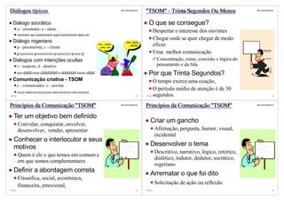 Diálogos típicos                                                           http://vslins.blogspot.com
                                                                                                        "TSOM" - Trinta Segundos Ou Menos                     http://vslins.blogspot.com




   Diálogo socrático                                                                                       O que se consegue?
          o - orientador; a - aluno
                                                                                                                  Despertar o interesse dos ouvintes
          oooooo-aa-oooooooo-aaa-oooooooo-aaa-oo
   Diálogo rogeriano
                                                                                                                  Chegar onde se quer chegar de modo
                                                                                   hhh...hhhh...

          p - psicanalista; c - cliente
                                                        rrrr ....rrrrrrr
                                                         ...rrrrr...rrrr
                                                                                     ...hhhhh                     eficaz
          p-ccccccc-p-cccccccc-p-ccccccc-p-ccc-p                                                                  Uma melhor comunicação
   Diálogos com intenções ocultas                                                                                  Concentração, rumo, concisão e lógica do
          s - suspeito; d - detetive                                                                               pensamento e da fala.
          sss-dddd-ssss-dddddddd-s-ddddddd-sssss-dddd                                                      Por que Trinta Segundos?
   Comunicação criativa - TSOM                                                                                    O tempo exerce uma coação,
          c - comunicador; o - ouvinte
                                                                                                                  O período médio de atenção é de 30
          cccc-ooo-cccccccccc-oo-ccccccc-oo-cccccc
©VSLins                                                                                          121    ©VSLins   segundos.                                                         122




Princípios da Comunicação "TSOM"                                           http://vslins.blogspot.com
                                                                                                        Princípios da Comunicação "TSOM"                      http://vslins.blogspot.com




   Ter um objetivo bem definido
          Convidar, conquistar, envolver,
                                                                                                            Criar um gancho
          desenvolver, vender, apresentar                                                                         Afirmação, pergunta, humor, visual,
                                                                                                                  incidental
   Conhecer o interlocutor e seus
   motivos                                                                                                  Desenvolver o tema
                                                                                                                  Descritivo, narrativo, lógico, retórico,
          Quem é ele o que temos em comum e
                                                                                                                  dialético, indutor, dedutor, socrático,
          em que somos complementares
                                                                                                                  rogeriano
   Definir a abordagem correta                                                                              Arrematar o que foi dito
          Filosófica, social, econômica,
          financeira, emocional,                                                                                  Solicitação de ação ou reflexão
©VSLins                                                                                          123    ©VSLins                                                                     124
 