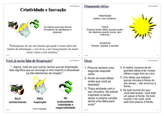 http://vslins.blogspot.com
                                                                                              Disparando Idéias                                    http://vslins.blogspot.com




                  Criatividade e Inovação
                                                                                                               PREPARAR
                                                                                                          Defina o seu problema


                                        Os líderes procuram formas                                               FOGO
                                        inovadoras de aperfeiçoar a                               Produza tantas idéias quantas puder,
                                                 empresa.                                           tão depressa quanto possa, sem
                                                                                                               criticá-las


                                                                                                                APONTAR
    "Participamos de um movimento que pode ir muito além dos                                            Peneire, sintetize e escolha
  limites da informação, e nos levar a um 'renascimento' do modo
                   como vemos a nós mesmos."
©VSLins                                                                                133    ©VSLins                                                                    134




Você já ouviu falar de Ikispiração?                              http://vslins.blogspot.com
                                                                                              Dicas                                                http://vslins.blogspot.com




           "...Agora, mais do que nunca, temos que ter ikispiração.                           1. Procure sempre uma       4. A melhor maneira de ter
          Isso significa que eu encorajo a mim mesmo a atravessar                                segunda resposta            grandes idéias é ter muitas
                         os três elementos da criação:"                                          certa.                      idéias e jogar fora as ruins.
                                                                                              2. Anote as suas idéias     5. Crie idéias que estejam
                                                                                                 antes que você as           quinze minutos à frente do
                                                                                                 esqueça!                    seu tempo... não anos-luz à
                                                                                                                             frente.
                                                                                              3. "Faça amizade com o
                                                                                                                          6. Se todo mundo diz que
                                                                                                 seu chuveiro. Se estiver    você está errado, você está
                                                                                                 inspirado a cantar,         um passo à frente. Se todo
         SUJI                   PIKA                      IKI                                    talvez a própria canção     mundo ri de você, você
     conhecimento            inspiração             praticalidade,                               tenha uma idéia para        está dois passos à frente.
                                                    viabilidade e                                você."
                            Yoshiro NakaMats       negociabilidade
©VSLins                                                                                135    ©VSLins                                                                    136
 