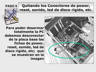PASO 9    Quitando los Conectores de power,
         reset, sonido, led de disco rígido, etc.




 Para poder desarmar
      totalmente la PC
debemos desconectar
   de la placa base las
      fichas de power,
  reset, sonido, led de
disco rígido, etc; que
    se muestran en la
                imagen
 