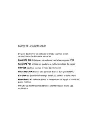 PARTES DE LA TARJETA MADRE
Después de observar las partes de la tarjeta, seguimos con el
reconocimiento de algunas de sus partes
RANURAS DIM: Orificios en los cuales se inserta las memorias RAM
RANURAS PCI: orificios que ayudan a la multifuncionalidad del equipo
CHIPSET: es el que controla el tráfico de información
PUERTOS SATA: Puertos para conexion de disco duro y unidad DVD
BATERIA: La que mantiene energía a la BIOSy controla la fecha y hora
MEMORIA ROM: Es la que guarda la configuración del equipo la cual no se
puede modificar
PURERTOS: Periféricos más comunes (monitor teclado mouse USB
sonido etc.)
 