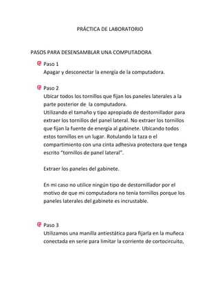 PRÁCTICA DE LABORATORIO

PASOS PARA DESENSAMBLAR UNA COMPUTADORA
Paso 1
Apagar y desconectar la energía de la computadora.
Paso 2
Ubicar todos los tornillos que fijan los paneles laterales a la
parte posterior de la computadora.
Utilizando el tamaño y tipo apropiado de destornillador para
extraer los tornillos del panel lateral. No extraer los tornillos
que fijan la fuente de energía al gabinete. Ubicando todos
estos tornillos en un lugar. Rotulando la taza o el
compartimiento con una cinta adhesiva protectora que tenga
escrito “tornillos de panel lateral”.
Extraer los paneles del gabinete.
En mi caso no utilice ningún tipo de destornillador por el
motivo de que mi computadora no tenía tornillos porque los
paneles laterales del gabinete es incrustable.

Paso 3
Utilizamos una manilla antiestática para fijarla en la muñeca
conectada en serie para limitar la corriente de cortocircuito,

 