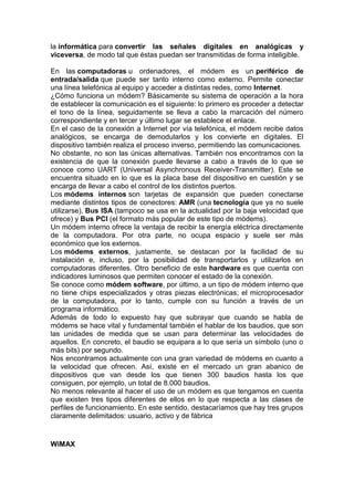 la informática para convertir las señales digitales en analógicas y
viceversa, de modo tal que éstas puedan ser transmitidas de forma inteligible.
En las computadoras u ordenadores, el módem es un periférico de
entrada/salida que puede ser tanto interno como externo. Permite conectar
una línea telefónica al equipo y acceder a distintas redes, como Internet.
¿Cómo funciona un módem? Básicamente su sistema de operación a la hora
de establecer la comunicación es el siguiente: lo primero es proceder a detectar
el tono de la línea, seguidamente se lleva a cabo la marcación del número
correspondiente y en tercer y último lugar se establece el enlace.
En el caso de la conexión a Internet por vía telefónica, el módem recibe datos
analógicos, se encarga de demodularlos y los convierte en digitales. El
dispositivo también realiza el proceso inverso, permitiendo las comunicaciones.
No obstante, no son las únicas alternativas. También nos encontramos con la
existencia de que la conexión puede llevarse a cabo a través de lo que se
conoce como UART (Universal Asynchronous Receiver-Transmitter). Este se
encuentra situado en lo que es la placa base del dispositivo en cuestión y se
encarga de llevar a cabo el control de los distintos puertos.
Los módems internos son tarjetas de expansión que pueden conectarse
mediante distintos tipos de conectores: AMR (una tecnología que ya no suele
utilizarse), Bus ISA (tampoco se usa en la actualidad por la baja velocidad que
ofrece) y Bus PCI (el formato más popular de este tipo de módems).
Un módem interno ofrece la ventaja de recibir la energía eléctrica directamente
de la computadora. Por otra parte, no ocupa espacio y suele ser más
económico que los externos.
Los módems externos, justamente, se destacan por la facilidad de su
instalación e, incluso, por la posibilidad de transportarlos y utilizarlos en
computadoras diferentes. Otro beneficio de este hardware es que cuenta con
indicadores luminosos que permiten conocer el estado de la conexión.
Se conoce como módem software, por último, a un tipo de módem interno que
no tiene chips especializados y otras piezas electrónicas; el microprocesador
de la computadora, por lo tanto, cumple con su función a través de un
programa informático.
Además de todo lo expuesto hay que subrayar que cuando se habla de
módems se hace vital y fundamental también el hablar de los baudios, que son
las unidades de medida que se usan para determinar las velocidades de
aquellos. En concreto, el baudio se equipara a lo que sería un símbolo (uno o
más bits) por segundo.
Nos encontramos actualmente con una gran variedad de módems en cuanto a
la velocidad que ofrecen. Así, existe en el mercado un gran abanico de
dispositivos que van desde los que tienen 300 baudios hasta los que
consiguen, por ejemplo, un total de 8.000 baudios.
No menos relevante al hacer el uso de un módem es que tengamos en cuenta
que existen tres tipos diferentes de ellos en lo que respecta a las clases de
perfiles de funcionamiento. En este sentido, destacaríamos que hay tres grupos
claramente delimitados: usuario, activo y de fábrica
WiMAX
 