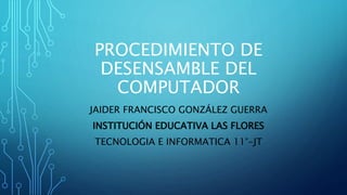 PROCEDIMIENTO DE
DESENSAMBLE DEL
COMPUTADOR
JAIDER FRANCISCO GONZÁLEZ GUERRA
INSTITUCIÓN EDUCATIVA LAS FLORES
TECNOLOGIA E INFORMATICA 11°-JT
 