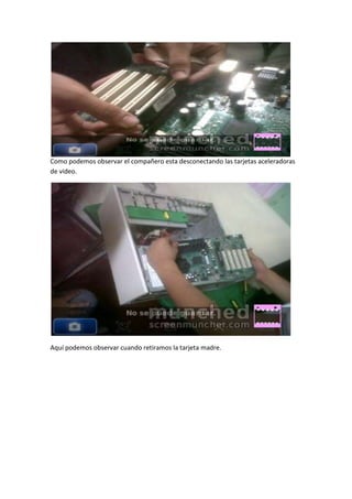 Como podemos observar el compañero esta desconectando las tarjetas aceleradoras
de video.




Aquí podemos observar cuando retiramos la tarjeta madre.
 