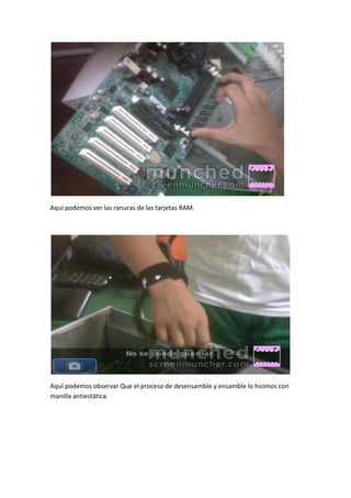 Aquí podemos ver las ranuras de las tarjetas RAM.




Aquí podemos observar Que el proceso de desensamble y ensamble lo hicimos con
manilla antiestática.
 