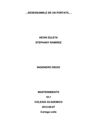 …DESENSAMBLE DE UN PORTATIL…




        KEVIN ZULETA
      STEPHANY RAMIREZ




       INGENIERO DIEGO




       MANTENIMIENTO
             10-1
     COLEGIO ACADEMICO
          2012-09-07
         Cartago-valle
 