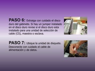 PASO 6: Extraiga con cuidado el disco
duro del gabinete. Si hay un jumper instalado
en el disco duro revise si el disco duro esta
instalado para una unidad de selección de
cable (CS), maestra o esclava.

PASO 7: Ubique la unidad de disquete.
Desconecte con cuidado el cable de
alimentación y de datos.

 