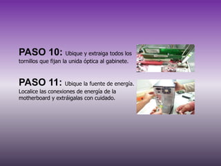 PASO 10: Ubique y extraiga todos los
tornillos que fijan la unida óptica al gabinete.

PASO 11: Ubique la fuente de energía.
Localice las conexiones de energía de la
motherboard y extráigalas con cuidado.

 