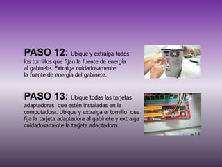 PASO 12: Ubique y extraiga todos
los tornillos que fijan la fuente de energía
al gabinete. Extraiga cuidadosamente
la fuente de energía del gabinete.

PASO 13: Ubique todas las tarjetas
adaptadoras que estén instaladas en la
computadora. Ubique y extraiga el tornillo que
fija la tarjeta adaptadora al gabinete y extraiga
cuidadosamente la tarjeta adaptadora.

 