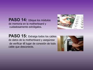 PASO 14: Ubique los módulos
de memoria en la motherboard y
cuidadosamente extráigalos.

PASO 15: Extraiga todos los cables
de datos de la motherboard y asegúrese
de verificar el lugar de conexión de todo
cable que desconecte.

 