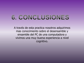 A través de esta practica nosotros adquirimos
mas conocimiento sobre el desensamble y
ensamble del PC de una computadora y
vivimos una muy buena experiencia a nivel
cognitivo.

 