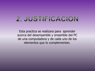 Esta practica se realizara para aprender
acerca del desensamble y ensamble del PC
de una computadora y de cada uno de los
elementos que lo complementan.

 