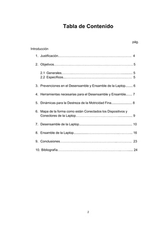 Tabla de Contenido

                                                                                        pág.

Introducción

   1. Justificación.…………………………………………………………. 4

   2. Objetivos………………………………………………………………. 5

       2.1 Generales………..………………………………………............ 5
       2.2 Específicos...……………………………………………………. 5

   3. Prevenciones en el Desensamble y Ensamble de la Laptop........ 6

   4. Herramientas necesarias para el Desensamble y Ensamble....... 7

   5. Dinámicas para la Destreza de la Motricidad Fina....................... 8

   6. Mapa de la forma como están Conectados los Dispositivos y
      Conectores de la Laptop…………………………………................ 9

   7. Desensamble de la Laptop........................................................... 10

   8. Ensamble de la Laptop................………………………..….……... 16

   9. Conclusiones……………………………………………..………….. 23

   10. Bibliografía…………………………………………………..……...... 24




                                                2
 