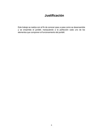 Justificación


Este trabajo se realiza con el fin de conocer paso a paso como se desensambla
y se ensambla el portátil, manipulando a la perfección cada uno de los
elementos que componen el funcionamiento del portátil.




                                     4
 