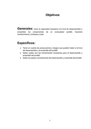 Objetivos



Generales:          tener la capacidad necesaria a la hora de desensamblar y
ensamblar los componentes          de       un   computador   portátil,   haciendo
mantenimiento y limpieza a este.



Específicos:
      Tener en cuenta las precauciones y riesgos que pueden haber a la hora
      del desensamble y el ensamble del portátil
      Saber cuales son las herramientas necesarias para el desensamble y
      ensamble del portátil.
      Saber los pasos correctamente del desensamble y ensamble del portátil.




                                        5
 