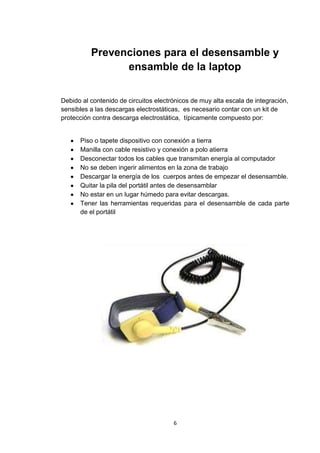 Prevenciones para el desensamble y
                ensamble de la laptop


Debido al contenido de circuitos electrónicos de muy alta escala de integración,
sensibles a las descargas electrostáticas, es necesario contar con un kit de
protección contra descarga electrostática, típicamente compuesto por:


      Piso o tapete dispositivo con conexión a tierra
      Manilla con cable resistivo y conexión a polo atierra
      Desconectar todos los cables que transmitan energía al computador
      No se deben ingerir alimentos en la zona de trabajo
      Descargar la energía de los cuerpos antes de empezar el desensamble.
      Quitar la pila del portátil antes de desensamblar
      No estar en un lugar húmedo para evitar descargas.
      Tener las herramientas requeridas para el desensamble de cada parte
      de el portátil




                                       6
 