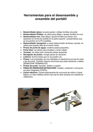 Herramientas para el desensamble y
       ensamble del portátil



Destornillador plano: es para ajustar o aflojar tornillos ranurado.
Destornillador Phillips: se utiliza para aflojar y ajustar tornillos en cruz.
Destornillador torx: este afloja y ajusta tornillos que tienen una
depresión en forma de estrella en la parte superior, características que
se encuentran en lo PC portátiles.
Destornillador hexagonal: a veces determinador de llaves, tuercas, se
utiliza para ajustas etas de el mismo modo.
Pinzas de punta de aguja: sostiene piezas pequeñas.
Porta hilos: se utilizan para emplear y cortar cables.
Tenazas: se utiliza para manipular piezas pequeñas.
Recogedor de pinzas: recoge piezas de ubicación.
Linterna: ilumina áreas que no se pueden ver.
Pinzas: Las principales son las utilizadas en electrónica son las de corte
y las de punta. También dispone de pinzas para pelar alambres y cables
(REBACHAR TERMINALES)
Pinzas de punto: Aprietan, doblan y sujetan.
PINZA DE INSERCION-EXTRACCION: Instalan, sostienen o remueven
circuitos integrados (CHIPS).
Cautín eléctrico: Consta básicamente de una punta de cobre o níquel
fijada a un tubo metálico dentro del cual se esta ubicada una resistencia
calefactora.




                                  7
 