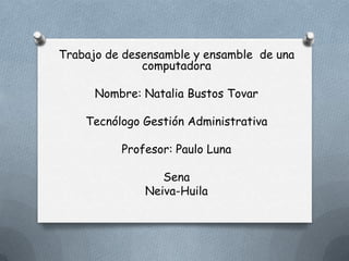Trabajo de desensamble y ensamble de una
computadora
Nombre: Natalia Bustos Tovar
Tecnólogo Gestión Administrativa
Profesor: Paulo Luna

Sena
Neiva-Huila

 