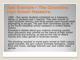 Real Example – The Columbine
    High School Massacre
   1999 - Two senior students embarked on a massacre,
    killing 12 students and 1 teacher. They also injured 21
    other students directly, and three people were injured while
    attempting to escape. The pair then committed suicide. It
    is the fourth-deadliest school massacre in United States
    history.
   Provoked a debate about gun violence involving youths.
    Much discussion also centred on the nature of high school
    subcultures and bullying, as well as the role of violent
    movies and video games in American society.

   The shooting resulted in moral panic aimed at Goth culture,
    social outcasts, the gun culture amongst teenagers, violent
    films and music, teenage internet use, and violent video
    games.
 