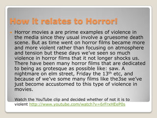 How it relates to Horror!
   Horror movies a are prime examples of violence in
    the media since they usual involve a gruesome death
    scene. But as time went on horror films became more
    and more violent rather than focusing on atmosphere
    and tension but these days we’ve seen so much
    violence in horror films that it not longer shocks us.
    There have been many horror films that are dedicated
    to being as grotesque as possible like: saw. A
    nightmare on elm street, Friday the 13th etc, and
    because of we’ve some many films like the3se we’ve
    just become accustomed to this type of violence in
    movies.

    Watch the YouTube clip and decided whether of not it is to
    violent http://www.youtube.com/watch?v=6rFrxHEeP0s
 