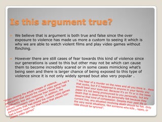 Is this argument true?
   We believe that is argument is both true and false since the over
    exposure to violence has made us more a custom to seeing it which is
    why we are able to watch violent films and play video games without
    flinching.

   However there are still cases of fear towards this kind of violence since
    our generations is used to this but other may not be which can cause
    them to become incredibly scared or in some cases mimicking what’s
    being seen and there is larger chance of being exposed to this type of
    violence since it is not only widely spread bout also very popular .
 
