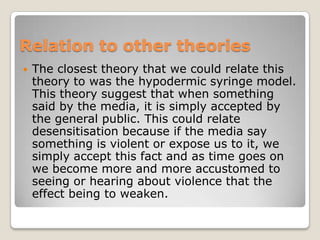 Relation to other theories
   The closest theory that we could relate this
    theory to was the hypodermic syringe model.
    This theory suggest that when something
    said by the media, it is simply accepted by
    the general public. This could relate
    desensitisation because if the media say
    something is violent or expose us to it, we
    simply accept this fact and as time goes on
    we become more and more accustomed to
    seeing or hearing about violence that the
    effect being to weaken.
 