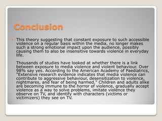 Conclusion
   This theory suggesting that constant exposure to such accessible
    violence on a regular basis within the media, no longer makes
    such a strong emotional impact upon the audience, possibly
    causing them to also be insensitive towards violence in everyday
    life.
    Thousands of studies have looked at whether there is a link
    between exposure to media violence and violent behaviour. Over
    98% say yes. According to the American Academy of Paediatrics,
    "Extensive research evidence indicates that media violence can
    contribute to aggressive behaviour, desensitization to violence,
    nightmares, and fear of being harmed." Children and adults alike
    are becoming immune to the horror of violence, gradually accept
    violence as a way to solve problems, imitate violence they
    observe on TV, and identify with characters (victims or
    victimizers) they see on TV.
 