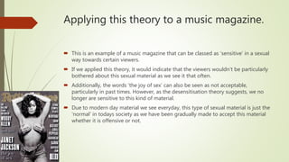Applying this theory to a music magazine.
 This is an example of a music magazine that can be classed as ‘sensitive’ in a sexual
way towards certain viewers.
 If we applied this theory, it would indicate that the viewers wouldn’t be particularly
bothered about this sexual material as we see it that often.
 Additionally, the words ‘the joy of sex’ can also be seen as not acceptable,
particularly in past times. However, as the desensitisation theory suggests, we no
longer are sensitive to this kind of material.
 Due to modern day material we see everyday, this type of sexual material is just the
‘normal’ in todays society as we have been gradually made to accept this material
whether it is offensive or not.
 