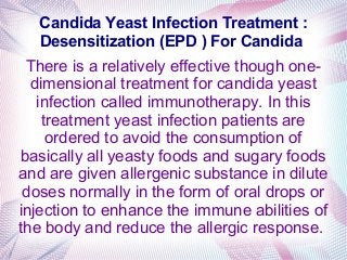 Candida Yeast Infection Treatment :
Desensitization (EPD ) For Candida
There is a relatively effective though one-
dimensional treatment for candida yeast
infection called immunotherapy. In this
treatment yeast infection patients are
ordered to avoid the consumption of
basically all yeasty foods and sugary foods
and are given allergenic substance in dilute
doses normally in the form of oral drops or
injection to enhance the immune abilities of
the body and reduce the allergic response.
 