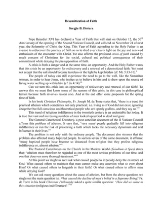 Desensitization of Faith

                                        Borgjie B. Distura


         Pope Benedict XVI has declared a Year of Faith that will start on October 12, the 50th
Anniversary of the opening of the Second Vatican Council, and will end on November 24 of next
year, the Solemnity of Christ the King. This Year of Faith according to the Holy Father is an
avenue to rediscover the journey of faith so as to shed ever clearer light on the joy and renewed
enthusiasm of the encounter with Christ.i He also affirms the profound crisis of faith caused by
much concern of Christians for the social, cultural and political consequences of their
commitment while denying the presupposition of faith.
         A crisis is both a danger and at the same time, an opportunity. And the Holy Father wants
that this crisis be an opportunity for rediscovery and a renewal of a desensitized faith. We must
not accept that the salt should become tasteless or the light be kept hidden (cf. Mt. 5:13-16).ii
         The people of today can still experience the need to go to the well, like the Samaritan
woman, in order to hear Jesus, who invites us to believe in him and to draw upon the source of
living water welling up within him (cf. Jn 4:14).iii
         Can we turn this crisis into an opportunity of rediscovery and renewal of our faith? To
answer this we must first know some of the reasons of this crisis, in this case in philosophical
terrain because faith involves reason also. And at the end offer some proposals for the spring
time of faith.
         In his book Christian Philosophy, Fr. Joseph M. de Torre states that, “there is a trend for
practical atheism which sometimes not only practical; i.e. living as if God did not exist, ignoring
altogether but full conscious and theoretical people who are openly godless, and they say so.”iv
         This trend of religious indifference in the twentieth century is an undeniable fact today. It
is true that vast and increasing numbers of men looked upon God as dead and gone.
         The General Catechetical Directory, a post conciliar document of the II Vatican Council
affirms this problem of atheism. It says that, “very many people gradually fall into religious
indifference or run the risk of preserving a faith which lacks the necessary dynamism and real
influence in their lives.”v
         The problem is not only with the ordinary people. The document also stresses that the
problem also affected many baptized people. In section seven of the same document, it affirms:
“many baptized people have become so distanced from religion that they profess religious
indifference or, almost atheism.”vi
         The Pastoral Constitution on the Church in the Modern World (Gaudium et Spes) states
that: “atheism must therefore be regarded as one of the most serious problems of our time, and
one that deserves more thorough treatment.”vii
         At this point we might as well ask what caused people to expressly deny the existence of
God. What caused others to maintain that man cannot make any assertion what so ever about
Him? Or what caused others to languish in their faith? Or what caused others to affirm man
while denying God?
         We can ask many questions about the cause of atheism, but from the above questions we
single out the main question i.e. What caused the decline of man’s belief in a Supreme Being? Fr.
de Torre in his book Christian Philosophy asked a quite similar question: “How did we come to
this situation (religious indifference)?”viii
 