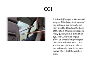 CGI
This is CGI (Computer Generated
Images) This shows that some of
the poles are see through, but
then also the blood on the back
of the chair. This scene happens
really quick within a blink of an
eye. The CGI is used to give
effect on what is happening for
the scene as it was a car crash
and the van had some pole on
top so it would have to be used
to give effect that the crash is
fatal.