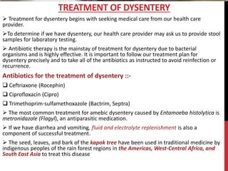  Treatment for dysentery begins with seeking medical care from our health care
provider.
To determine if we have dysentery, our health care provider may ask us to provide stool
samples for laboratory testing.
 Antibiotic therapy is the mainstay of treatment for dysentery due to bacterial
organisms and is highly effective. It is important to follow our treatment plan for
dysentery precisely and to take all of the antibiotics as instructed to avoid reinfection or
recurrence.
Antibiotics for the treatment of dysentery ::-
 Ceftriaxone (Rocephin)
 Ciprofloxacin (Cipro)
 Trimethoprim-sulfamethoxazole (Bactrim, Septra)
 The most common treatment for amebic dysentery caused by Entamoeba histolytica is
metronidazole (Flagyl), an antiparasitic medication.
 If we have diarrhea and vomiting, fluid and electrolyte replenishment is also a
component of successful treatment.
 The seed, leaves, and bark of the kapok tree have been used in traditional medicine by
indigenous peoples of the rain forest regions in the Americas, West-Central Africa, and
South East Asia to treat this disease
TREATMENT OF DYSENTERY
 