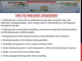  Washing one's hands with an antibacterial soap after using the toilet, the
bathroom, changing diapers, after contact with an infected person, and regularly
throughout the day.
 Washing one's hands before handling, cooking and eating food, handling babies,
and feeding young or elderly people.
 Keeping contact with someone known to have dysentery to a minimum.
 Washing laundry on the hottest setting possible.
 Avoiding sharing items such as towels and face cloths.
 Avoid swallowing water in swimming pools or other recreational water sources
 Make sure you drink only purified water.
 Drink packaged drinking water when travelling.
TIPS TO PREVENT DYSENTERY
 