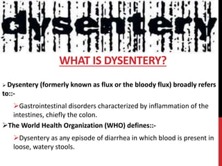  Dysentery (formerly known as flux or the bloody flux) broadly refers
to::-
Gastrointestinal disorders characterized by inflammation of the
intestines, chiefly the colon.
The World Health Organization (WHO) defines::-
Dysentery as any episode of diarrhea in which blood is present in
loose, watery stools.
WHAT IS DYSENTERY?
 