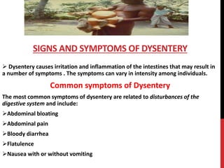  Dysentery causes irritation and inflammation of the intestines that may result in
a number of symptoms . The symptoms can vary in intensity among individuals.
Common symptoms of Dysentery
The most common symptoms of dysentery are related to disturbances of the
digestive system and include:
Abdominal bloating
Abdominal pain
Bloody diarrhea
Flatulence
Nausea with or without vomiting
SIGNS AND SYMPTOMS OF DYSENTERY
 