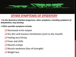 As the dysentery infection progresses, other symptoms, including symptoms of
dehydration, may develop.
Other possible symptoms include:
 Decreased urine output
 Dry skin and mucous membranes (such as dry mouth)
 Feeling very thirsty
 Fever and chills
 Muscle cramps
 Muscle weakness (loss of strength)
 Weight loss
OTHER SYMPTOMS OF DYSENTERY
 