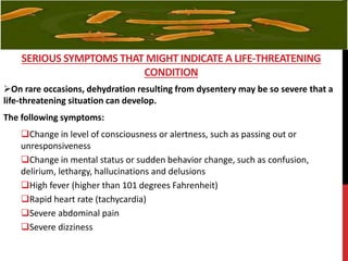 On rare occasions, dehydration resulting from dysentery may be so severe that a
life-threatening situation can develop.
The following symptoms:
Change in level of consciousness or alertness, such as passing out or
unresponsiveness
Change in mental status or sudden behavior change, such as confusion,
delirium, lethargy, hallucinations and delusions
High fever (higher than 101 degrees Fahrenheit)
Rapid heart rate (tachycardia)
Severe abdominal pain
Severe dizziness
SERIOUS SYMPTOMS THAT MIGHT INDICATE A LIFE-THREATENING
CONDITION
 