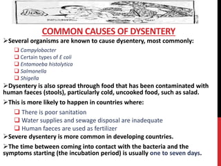 Several organisms are known to cause dysentery, most commonly:
 Campylobacter
 Certain types of E coli
 Entamoeba histolytica
 Salmonella
 Shigella
Dysentery is also spread through food that has been contaminated with
human faeces (stools), particularly cold, uncooked food, such as salad.
This is more likely to happen in countries where:
 There is poor sanitation
 Water supplies and sewage disposal are inadequate
 Human faeces are used as fertilizer
Severe dysentery is more common in developing countries.
The time between coming into contact with the bacteria and the
symptoms starting (the incubation period) is usually one to seven days.
COMMON CAUSES OF DYSENTERY
 