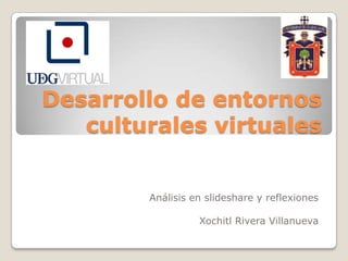 Desarrollo de entornos
culturales virtuales
Análisis en slideshare y reflexiones
Xochitl Rivera Villanueva

 